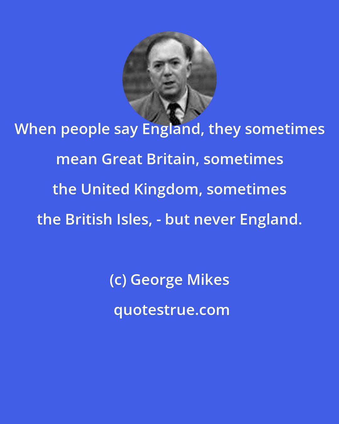 George Mikes: When people say England, they sometimes mean Great Britain, sometimes the United Kingdom, sometimes the British Isles, - but never England.