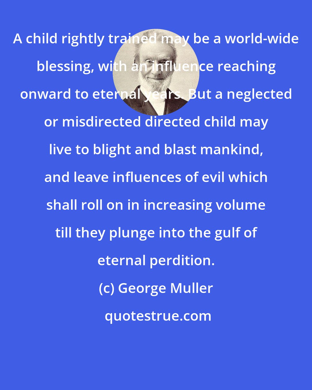 George Muller: A child rightly trained may be a world-wide blessing, with an influence reaching onward to eternal years. But a neglected or misdirected directed child may live to blight and blast mankind, and leave influences of evil which shall roll on in increasing volume till they plunge into the gulf of eternal perdition.