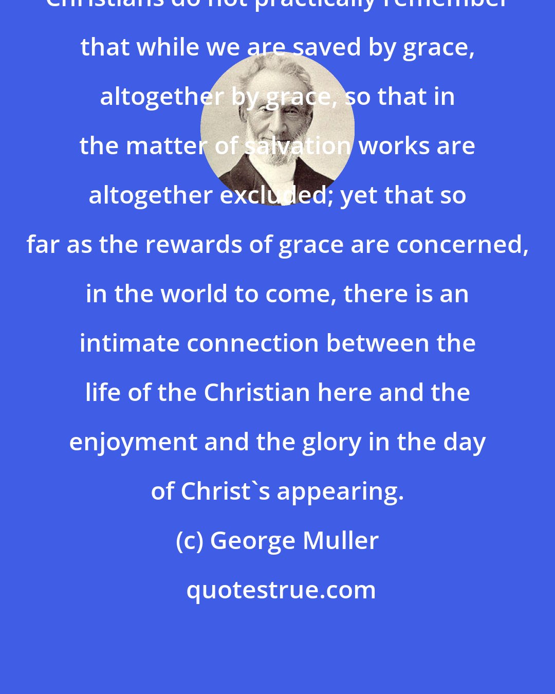 George Muller: Christians do not practically remember that while we are saved by grace, altogether by grace, so that in the matter of salvation works are altogether excluded; yet that so far as the rewards of grace are concerned, in the world to come, there is an intimate connection between the life of the Christian here and the enjoyment and the glory in the day of Christ's appearing.