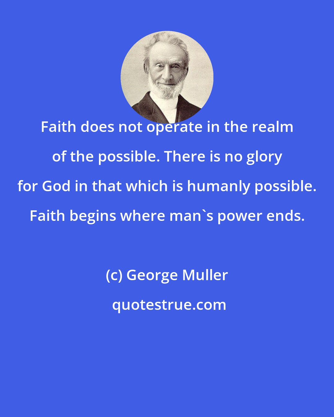 George Muller: Faith does not operate in the realm of the possible. There is no glory for God in that which is humanly possible. Faith begins where man's power ends.