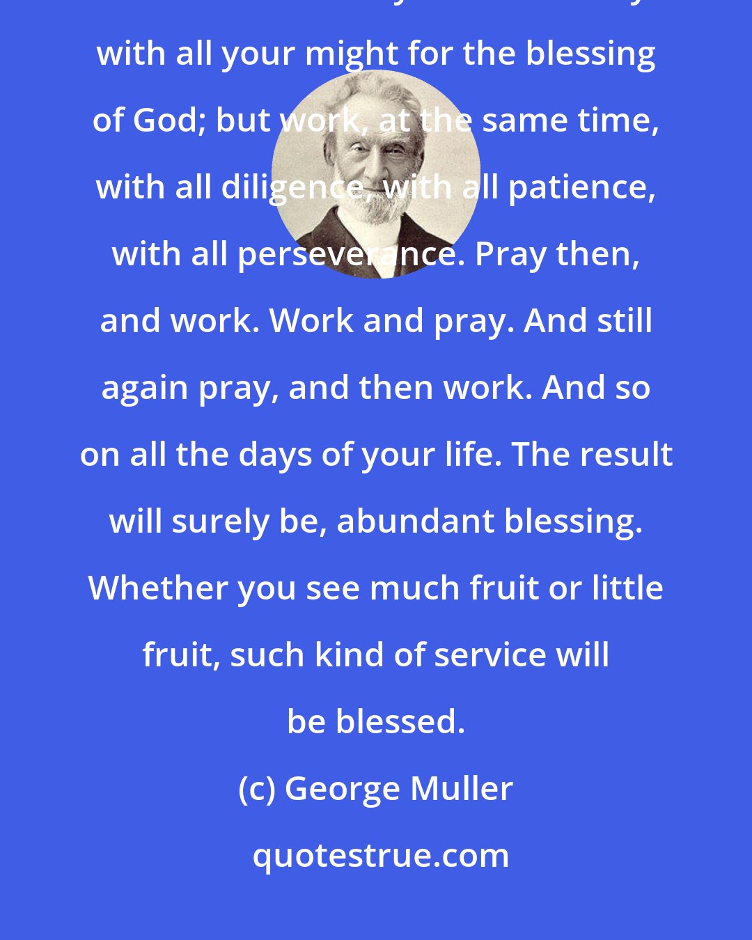 George Muller: Here is the great secret of success. Work with all your might; but trust not in the least in your work. Pray with all your might for the blessing of God; but work, at the same time, with all diligence, with all patience, with all perseverance. Pray then, and work. Work and pray. And still again pray, and then work. And so on all the days of your life. The result will surely be, abundant blessing. Whether you see much fruit or little fruit, such kind of service will be blessed.