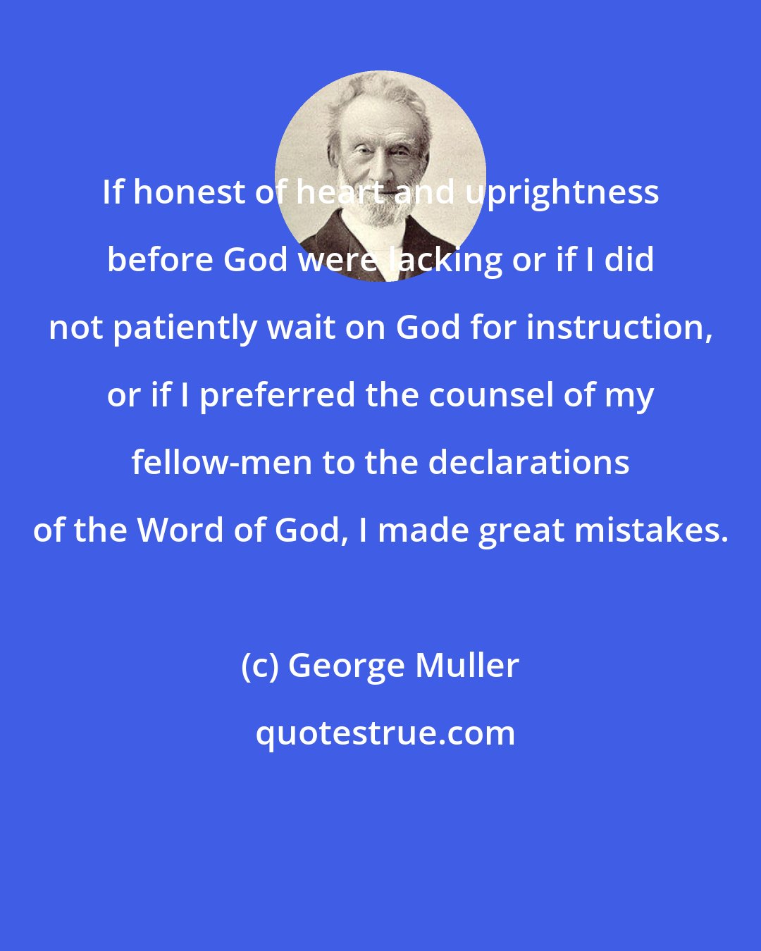 George Muller: If honest of heart and uprightness before God were lacking or if I did not patiently wait on God for instruction, or if I preferred the counsel of my fellow-men to the declarations of the Word of God, I made great mistakes.
