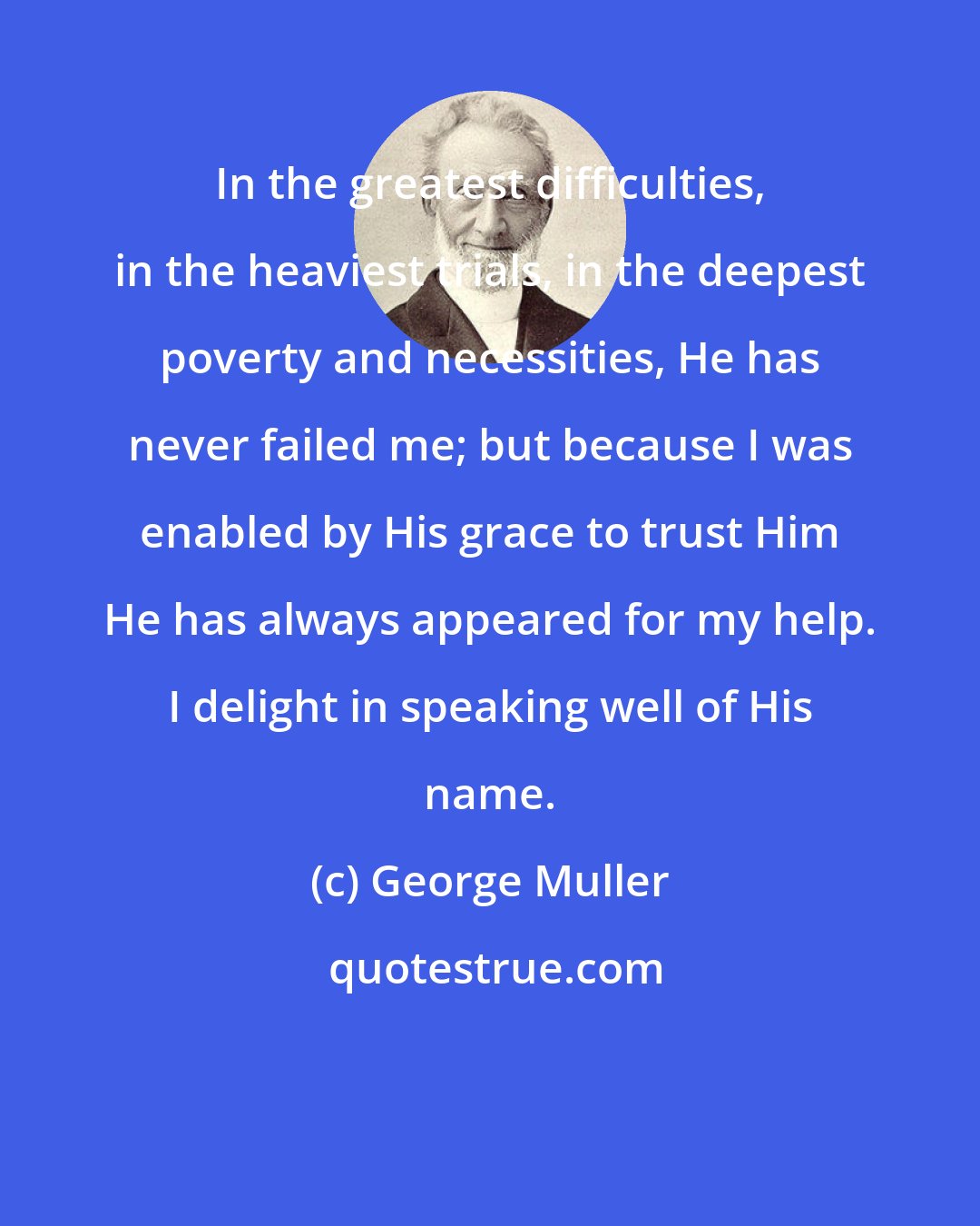 George Muller: In the greatest difficulties, in the heaviest trials, in the deepest poverty and necessities, He has never failed me; but because I was enabled by His grace to trust Him He has always appeared for my help. I delight in speaking well of His name.