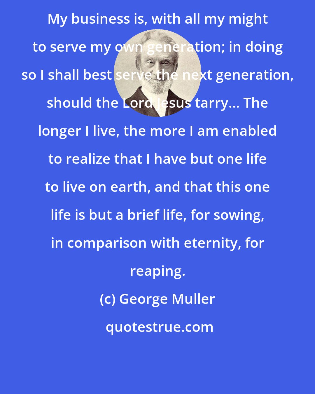 George Muller: My business is, with all my might to serve my own generation; in doing so I shall best serve the next generation, should the Lord Jesus tarry... The longer I live, the more I am enabled to realize that I have but one life to live on earth, and that this one life is but a brief life, for sowing, in comparison with eternity, for reaping.