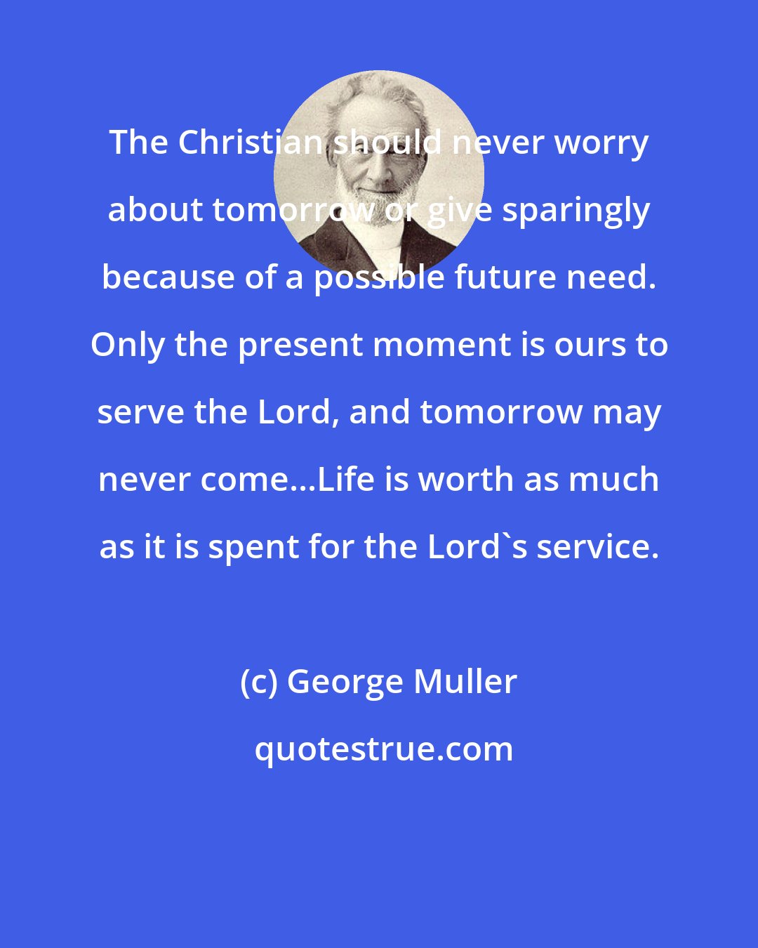 George Muller: The Christian should never worry about tomorrow or give sparingly because of a possible future need. Only the present moment is ours to serve the Lord, and tomorrow may never come...Life is worth as much as it is spent for the Lord's service.