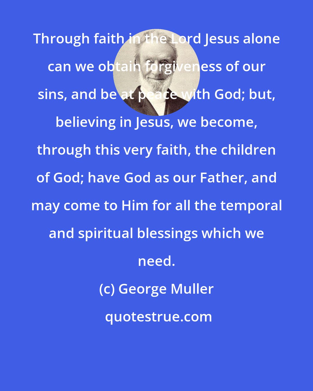 George Muller: Through faith in the Lord Jesus alone can we obtain forgiveness of our sins, and be at peace with God; but, believing in Jesus, we become, through this very faith, the children of God; have God as our Father, and may come to Him for all the temporal and spiritual blessings which we need.
