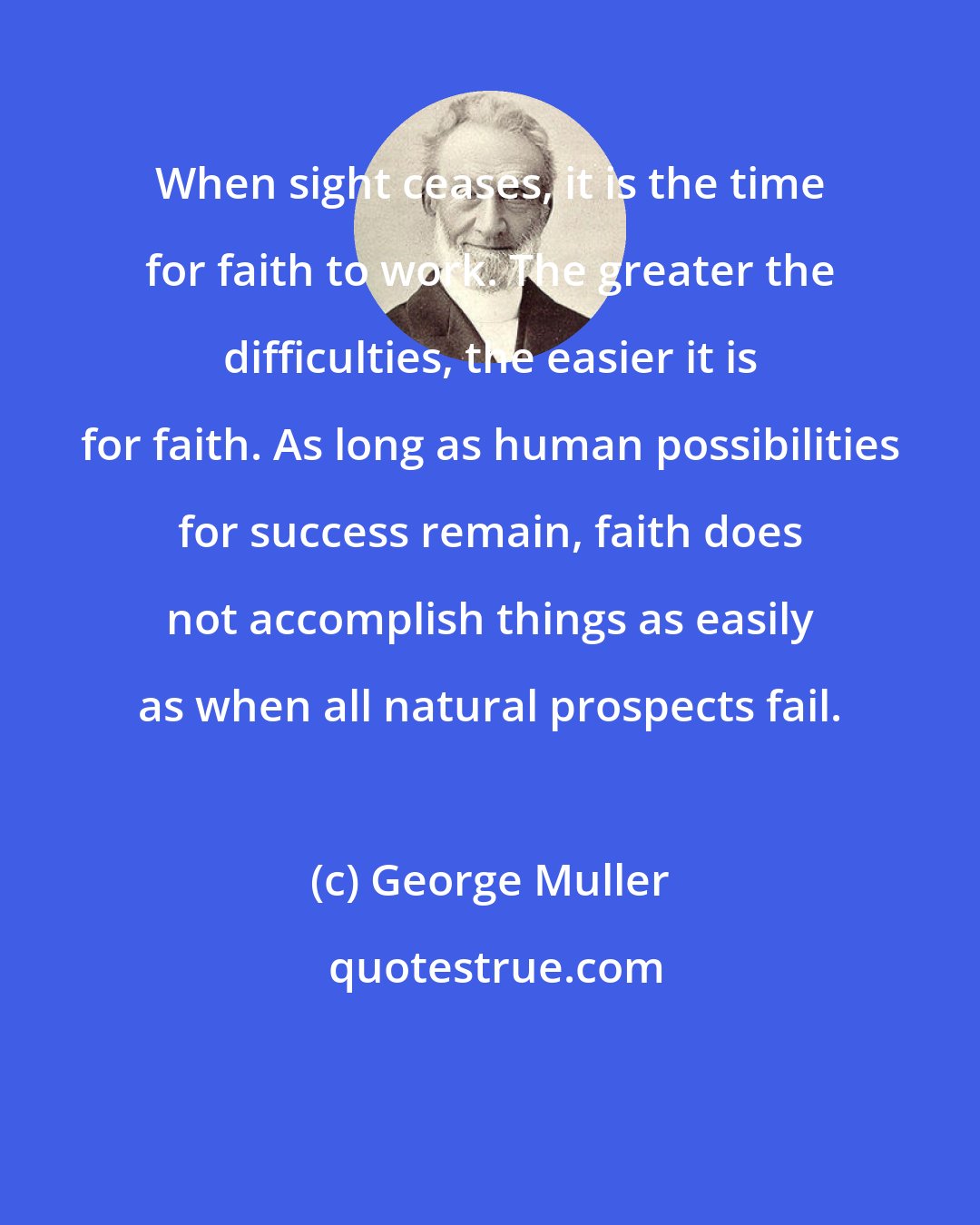 George Muller: When sight ceases, it is the time for faith to work. The greater the difficulties, the easier it is for faith. As long as human possibilities for success remain, faith does not accomplish things as easily as when all natural prospects fail.