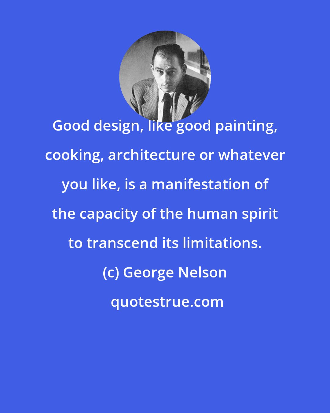 George Nelson: Good design, like good painting, cooking, architecture or whatever you like, is a manifestation of the capacity of the human spirit to transcend its limitations.