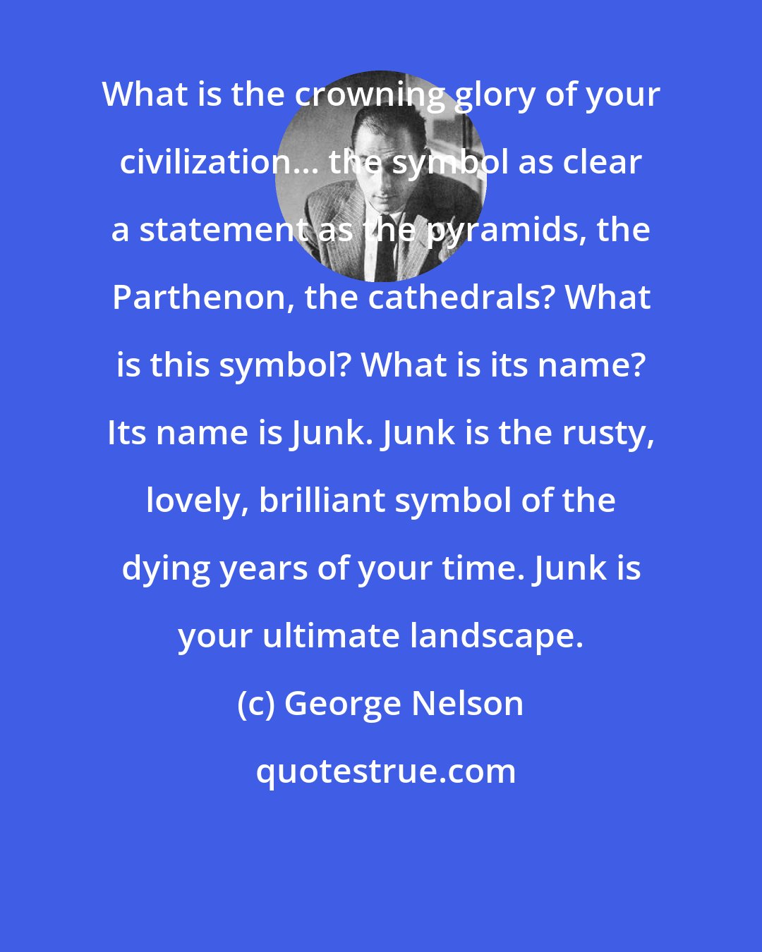 George Nelson: What is the crowning glory of your civilization... the symbol as clear a statement as the pyramids, the Parthenon, the cathedrals? What is this symbol? What is its name? Its name is Junk. Junk is the rusty, lovely, brilliant symbol of the dying years of your time. Junk is your ultimate landscape.