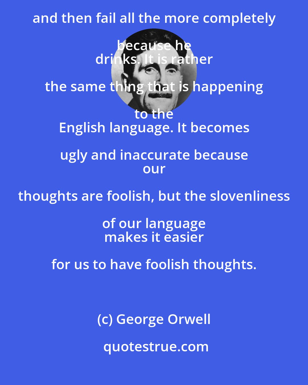 George Orwell: A man may take to drink because he feels himself to he a 
 failure, and then fail all the more completely because he 
 drinks. It is rather the same thing that is happening to the 
 English language. It becomes ugly and inaccurate because 
 our thoughts are foolish, but the slovenliness of our language 
 makes it easier for us to have foolish thoughts.