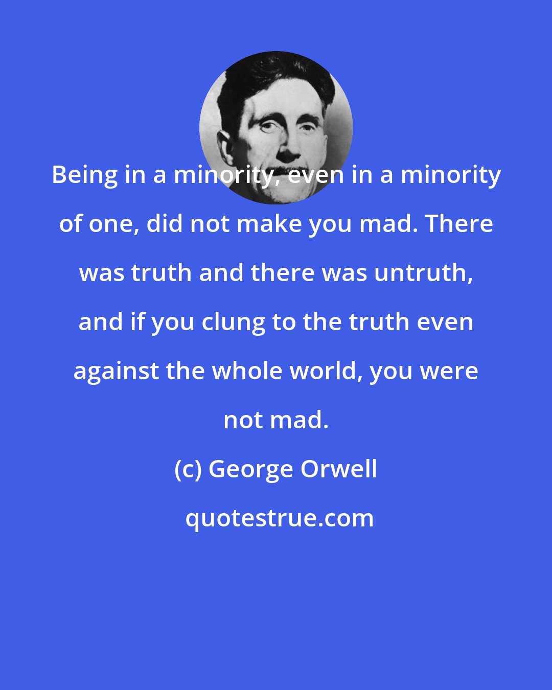 George Orwell: Being in a minority, even in a minority of one, did not make you mad. There was truth and there was untruth, and if you clung to the truth even against the whole world, you were not mad.