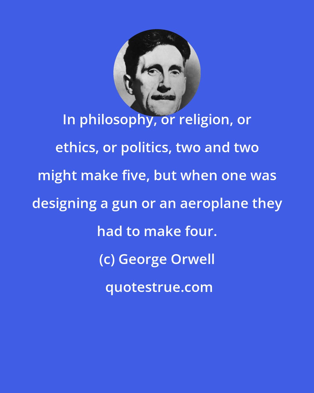 George Orwell: In philosophy, or religion, or ethics, or politics, two and two might make five, but when one was designing a gun or an aeroplane they had to make four.