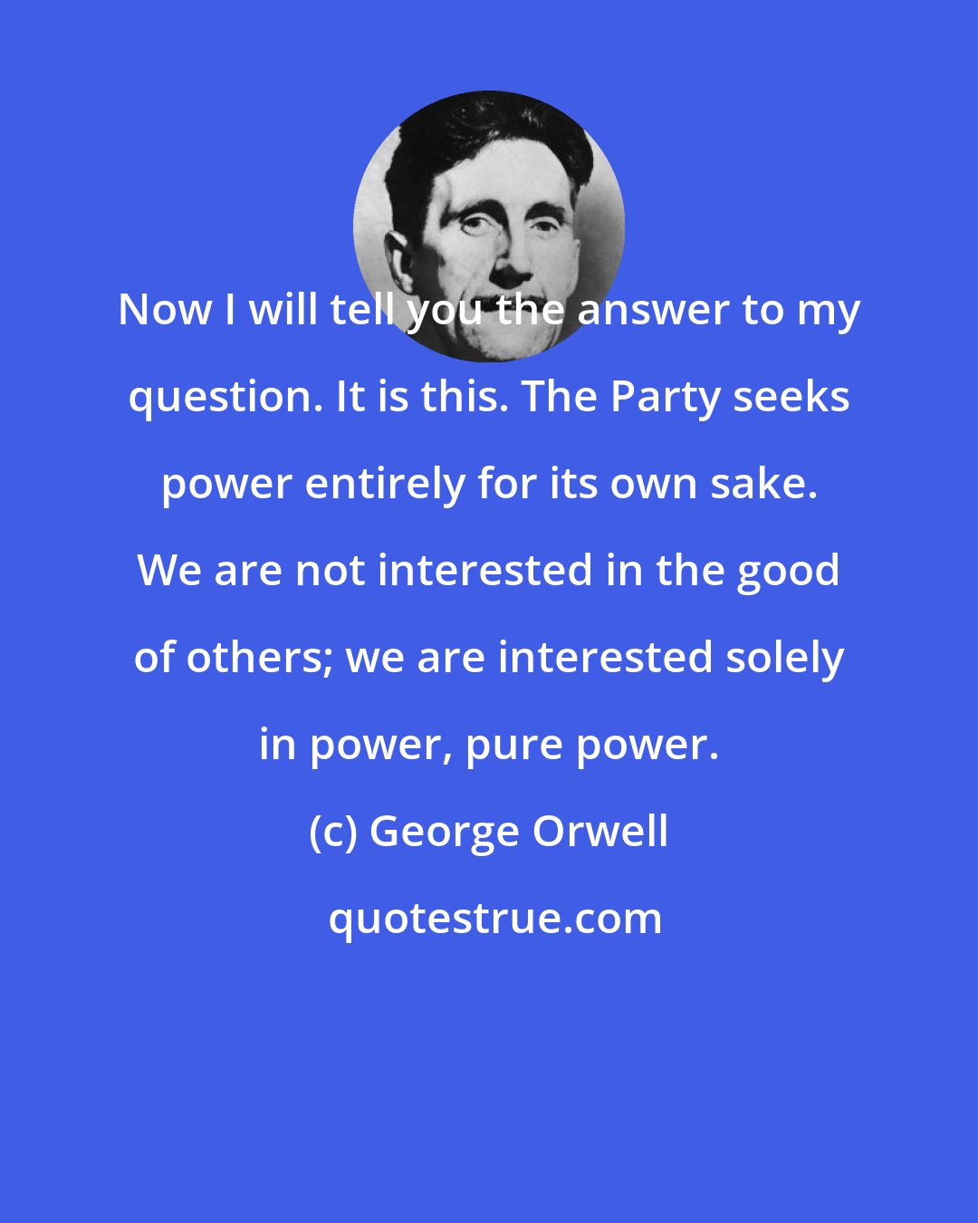 George Orwell: Now I will tell you the answer to my question. It is this. The Party seeks power entirely for its own sake. We are not interested in the good of others; we are interested solely in power, pure power.