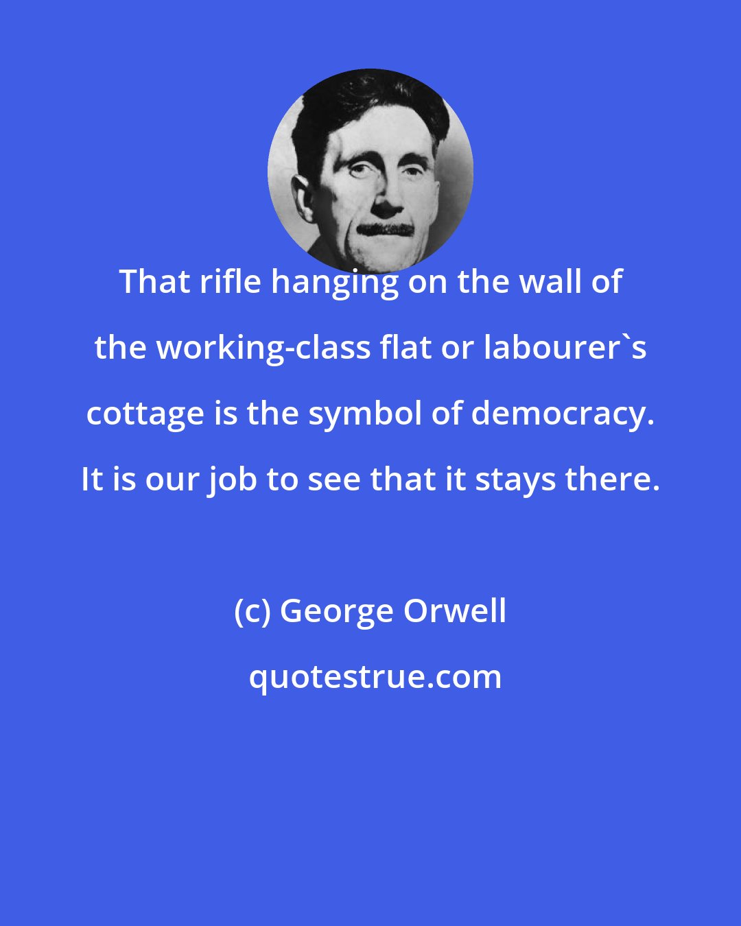 George Orwell: That rifle hanging on the wall of the working-class flat or labourer's cottage is the symbol of democracy. It is our job to see that it stays there.