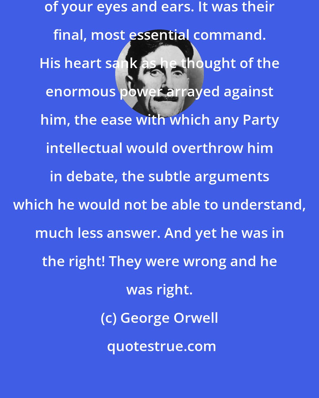 George Orwell: The party told you to reject the evidence of your eyes and ears. It was their final, most essential command. His heart sank as he thought of the enormous power arrayed against him, the ease with which any Party intellectual would overthrow him in debate, the subtle arguments which he would not be able to understand, much less answer. And yet he was in the right! They were wrong and he was right.