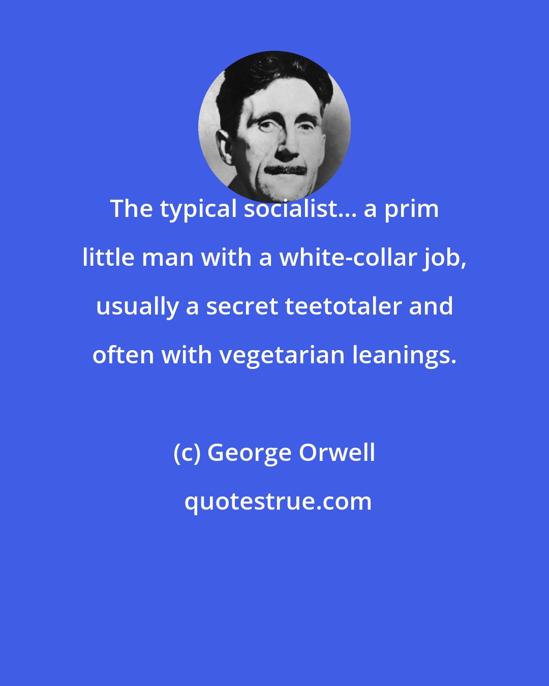 George Orwell: The typical socialist... a prim little man with a white-collar job, usually a secret teetotaler and often with vegetarian leanings.