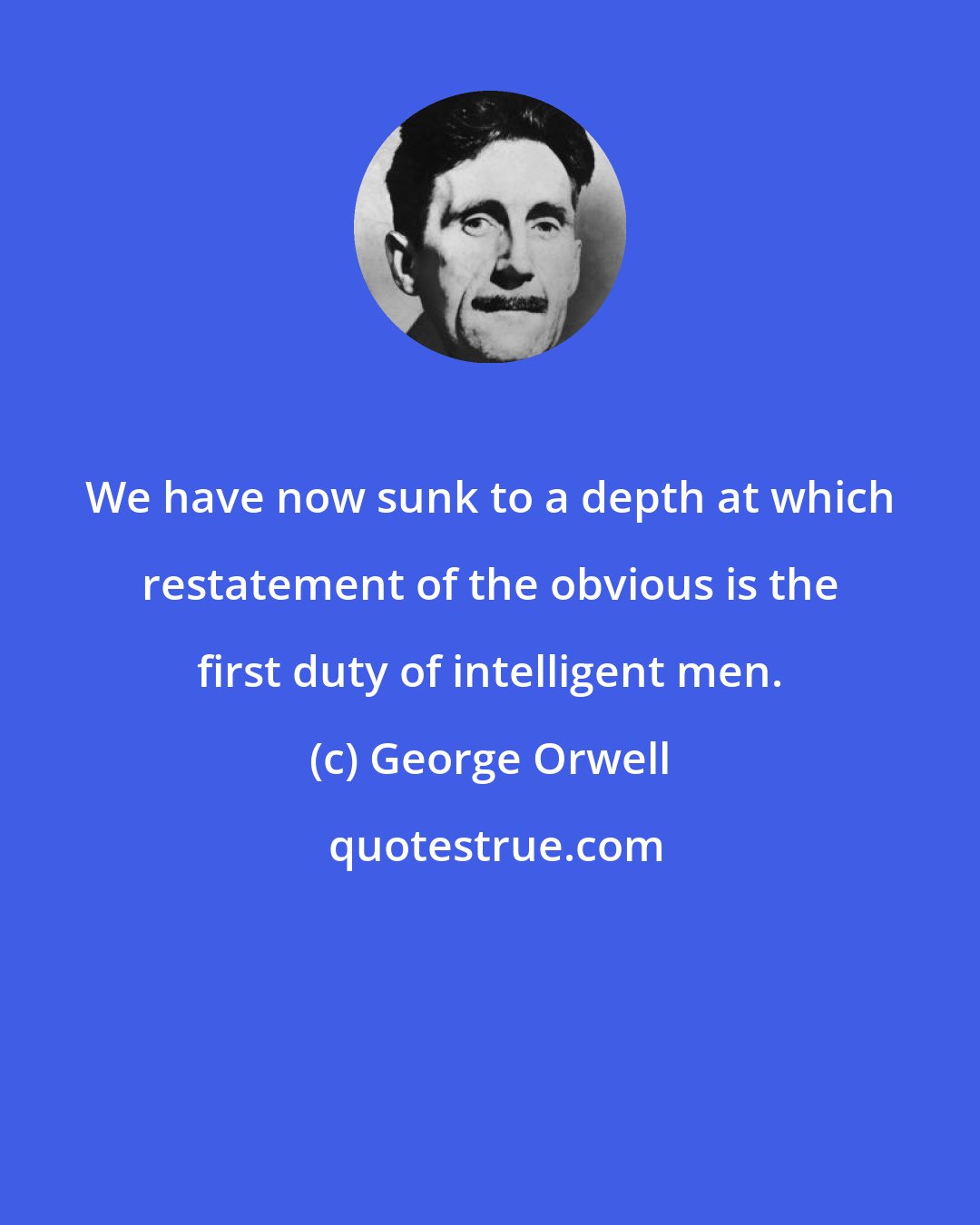 George Orwell: We have now sunk to a depth at which restatement of the obvious is the first duty of intelligent men.