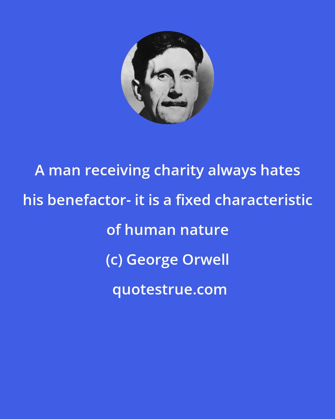 George Orwell: A man receiving charity always hates his benefactor- it is a fixed characteristic of human nature