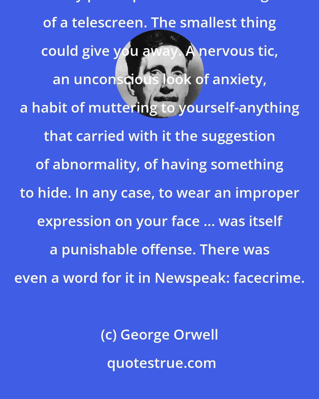 George Orwell: It was terribly dangerous to let your thoughts wander when you were in any public place or within range of a telescreen. The smallest thing could give you away. A nervous tic, an unconscious look of anxiety, a habit of muttering to yourself-anything that carried with it the suggestion of abnormality, of having something to hide. In any case, to wear an improper expression on your face ... was itself a punishable offense. There was even a word for it in Newspeak: facecrime.