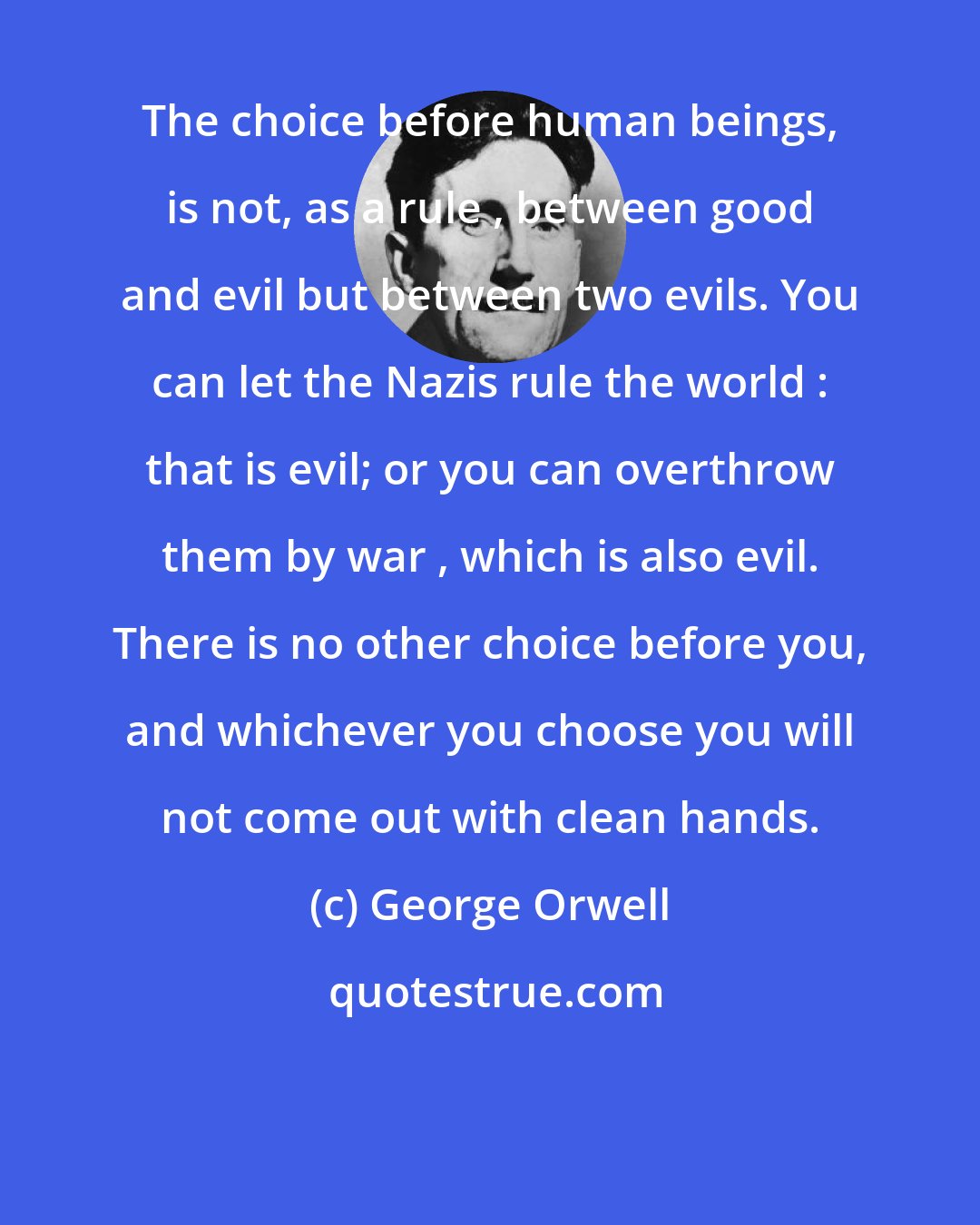 George Orwell: The choice before human beings, is not, as a rule , between good and evil but between two evils. You can let the Nazis rule the world : that is evil; or you can overthrow them by war , which is also evil. There is no other choice before you, and whichever you choose you will not come out with clean hands.