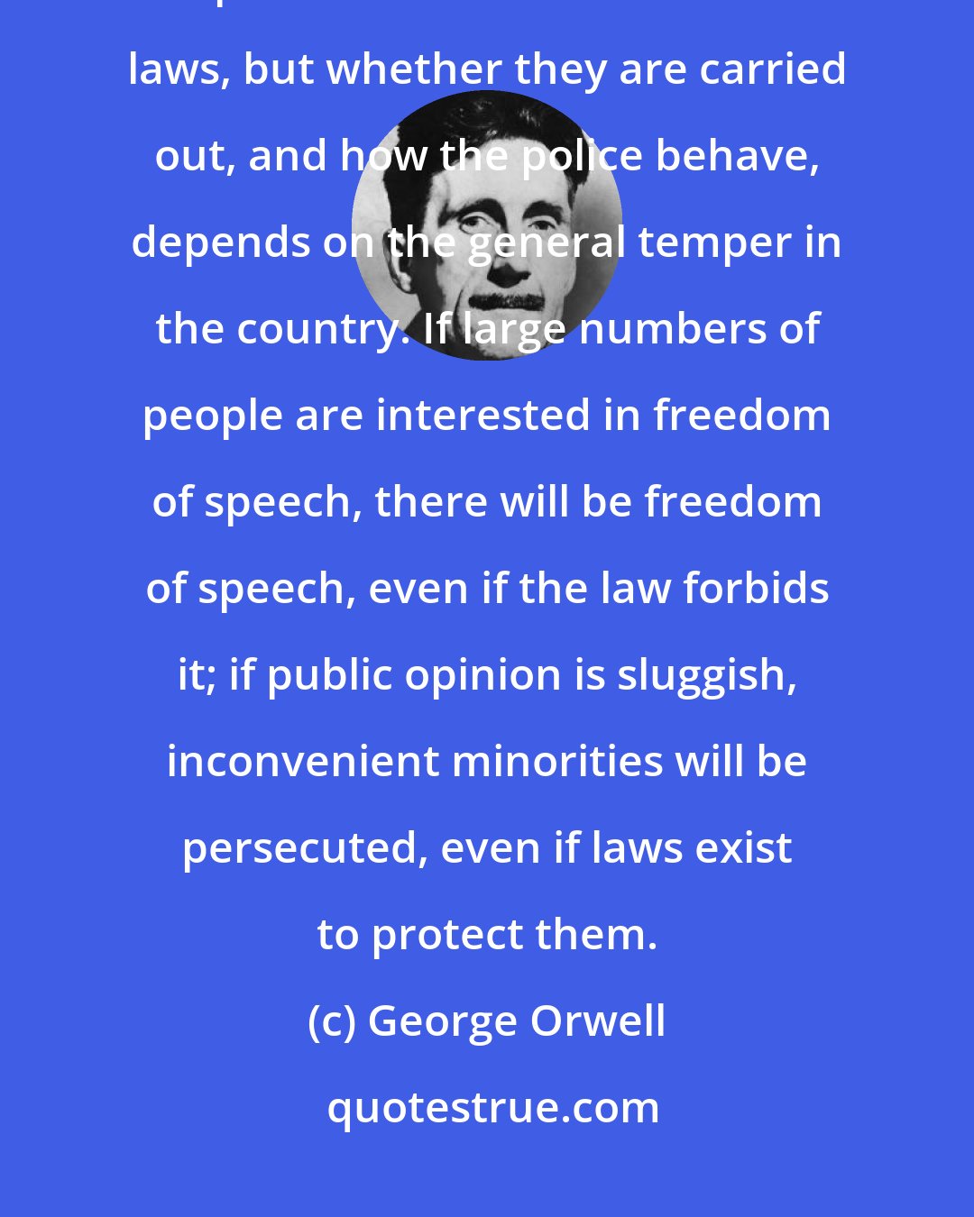George Orwell: The relative freedom which we enjoy depends of public opinion. The law is no protection. Governments make laws, but whether they are carried out, and how the police behave, depends on the general temper in the country. If large numbers of people are interested in freedom of speech, there will be freedom of speech, even if the law forbids it; if public opinion is sluggish, inconvenient minorities will be persecuted, even if laws exist to protect them.