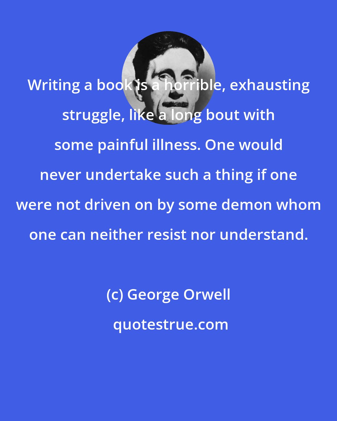 George Orwell: Writing a book is a horrible, exhausting struggle, like a long bout with some painful illness. One would never undertake such a thing if one were not driven on by some demon whom one can neither resist nor understand.
