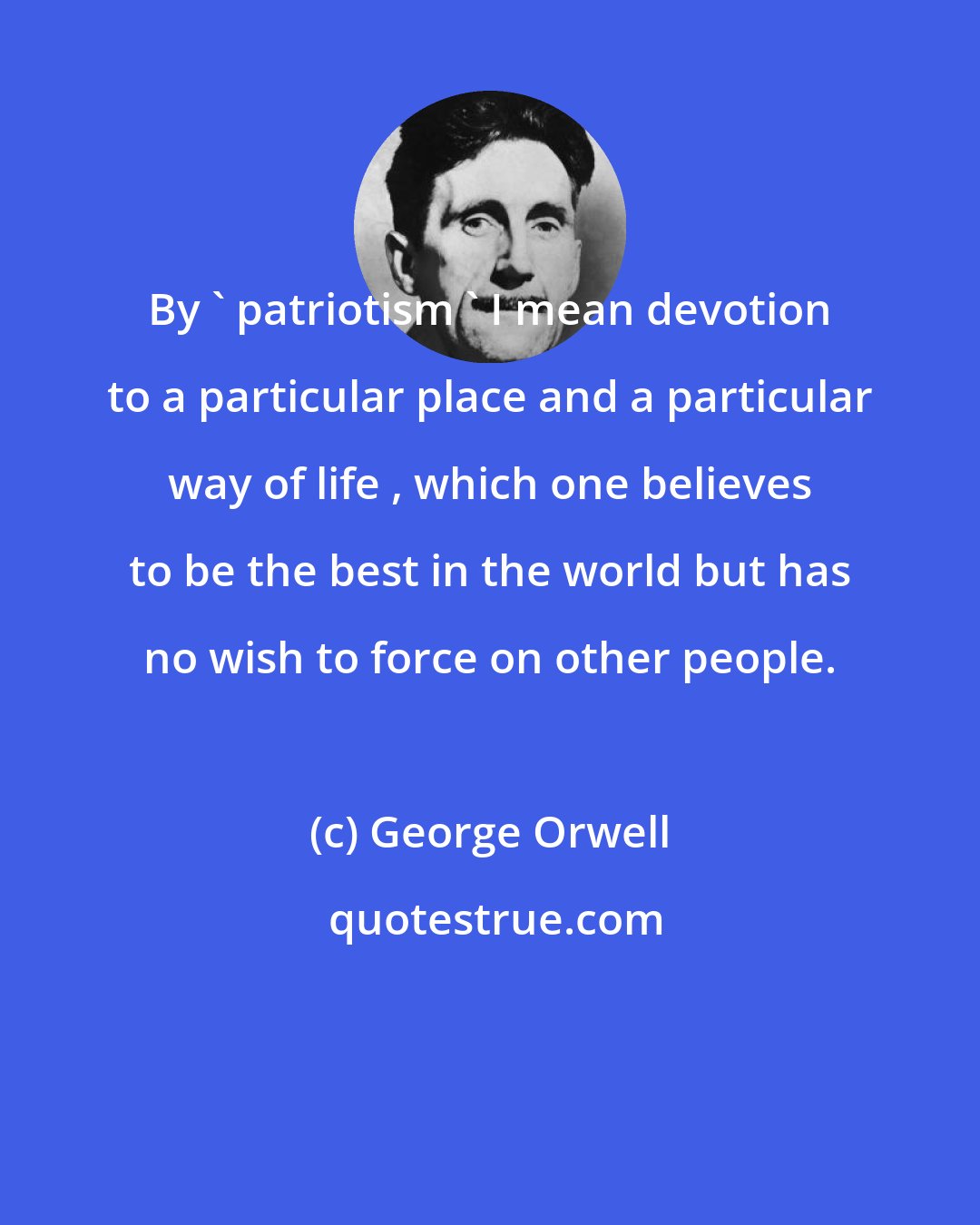 George Orwell: By ' patriotism ' I mean devotion to a particular place and a particular way of life , which one believes to be the best in the world but has no wish to force on other people.