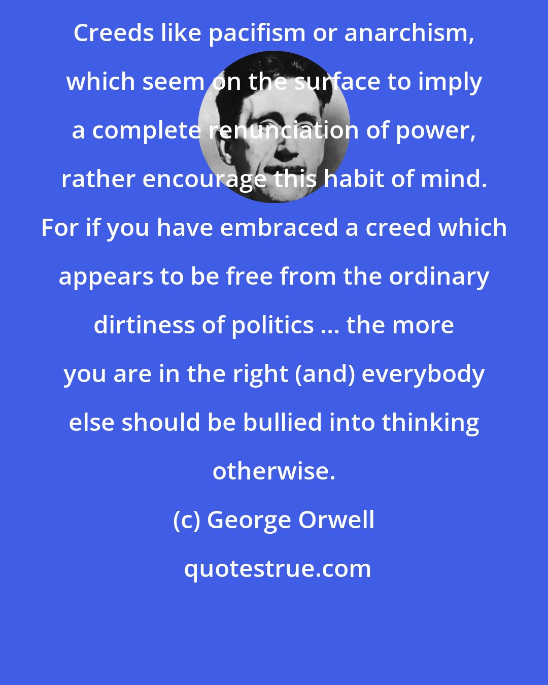 George Orwell: Creeds like pacifism or anarchism, which seem on the surface to imply a complete renunciation of power, rather encourage this habit of mind. For if you have embraced a creed which appears to be free from the ordinary dirtiness of politics ... the more you are in the right (and) everybody else should be bullied into thinking otherwise.