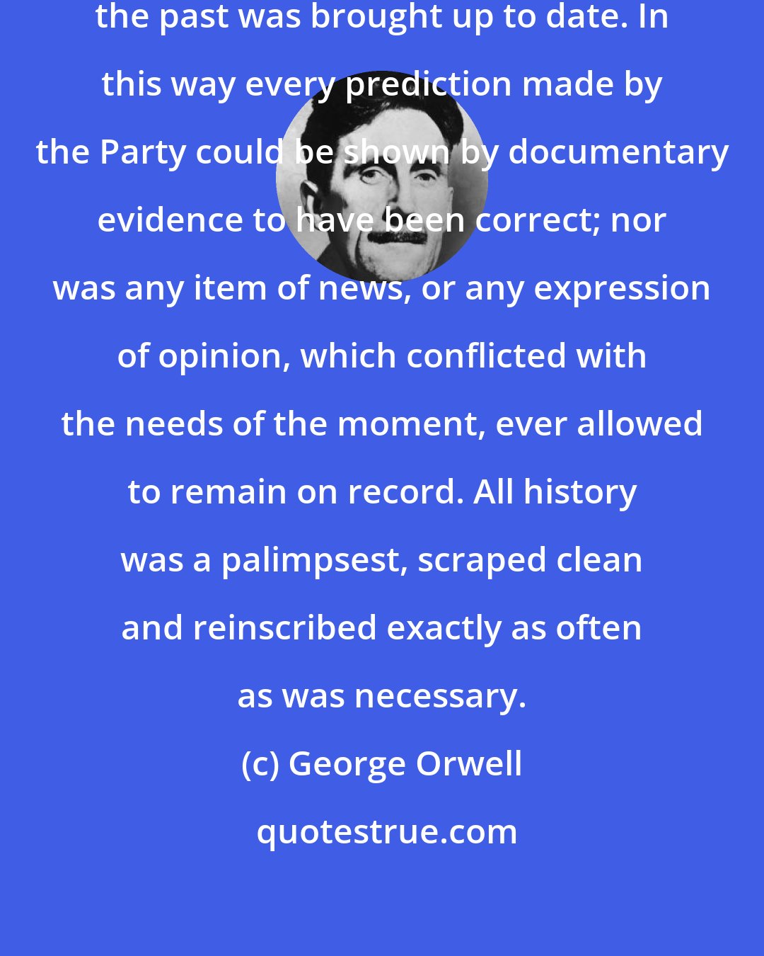 George Orwell: Day by day and almost minute by minute the past was brought up to date. In this way every prediction made by the Party could be shown by documentary evidence to have been correct; nor was any item of news, or any expression of opinion, which conflicted with the needs of the moment, ever allowed to remain on record. All history was a palimpsest, scraped clean and reinscribed exactly as often as was necessary.