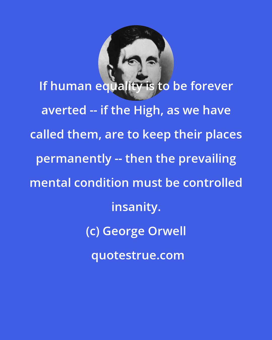 George Orwell: If human equality is to be forever averted -- if the High, as we have called them, are to keep their places permanently -- then the prevailing mental condition must be controlled insanity.