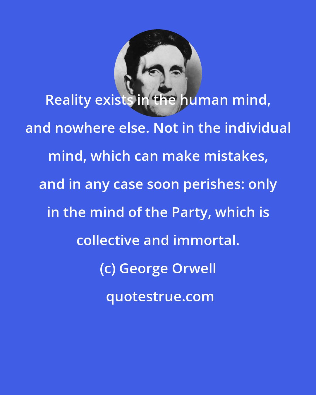 George Orwell: Reality exists in the human mind, and nowhere else. Not in the individual mind, which can make mistakes, and in any case soon perishes: only in the mind of the Party, which is collective and immortal.