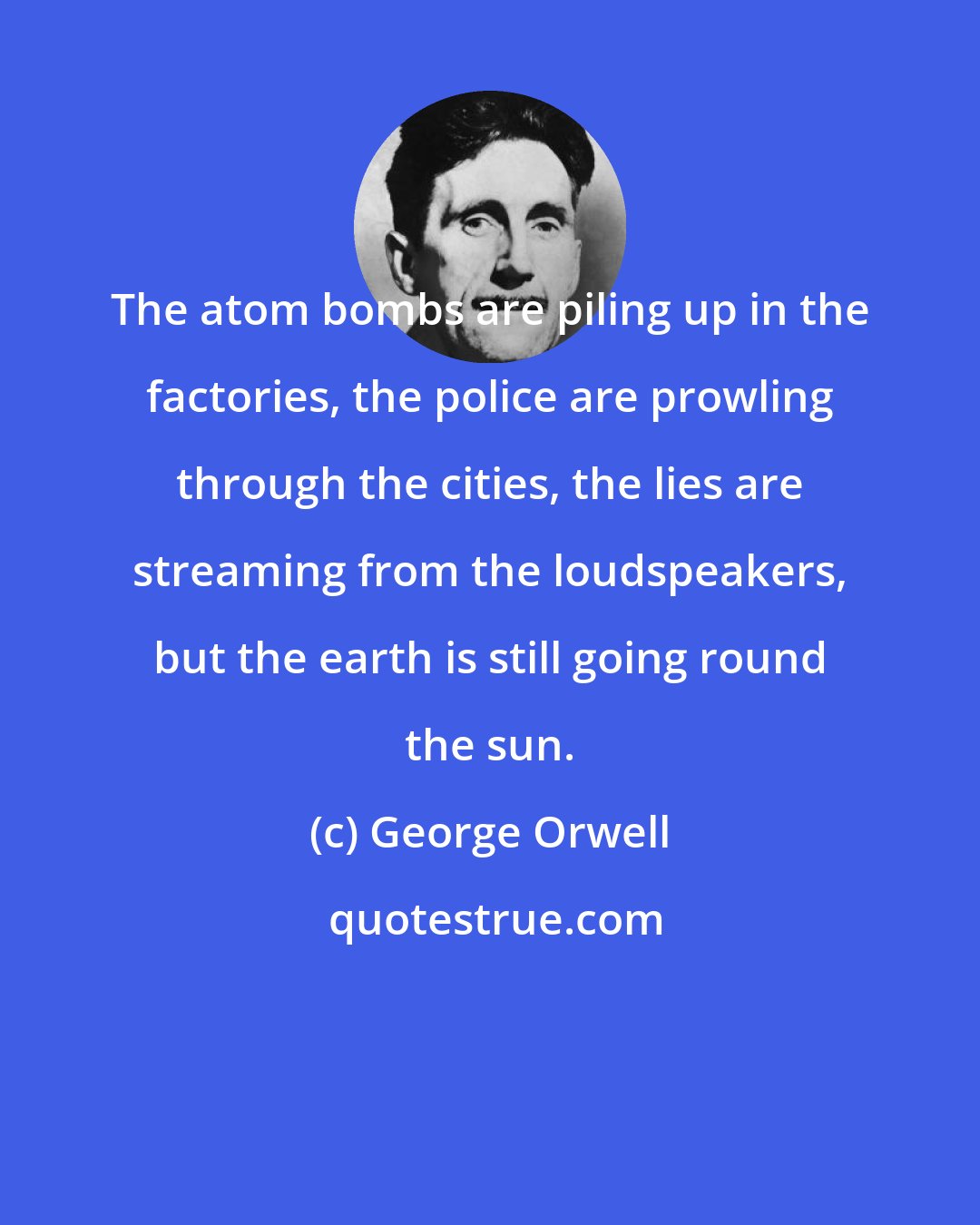 George Orwell: The atom bombs are piling up in the factories, the police are prowling through the cities, the lies are streaming from the loudspeakers, but the earth is still going round the sun.