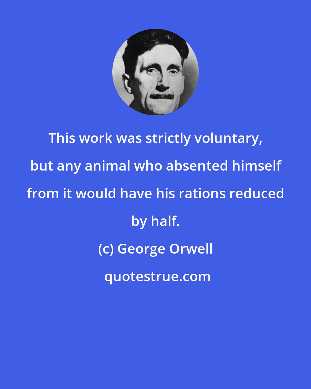 George Orwell: This work was strictly voluntary, but any animal who absented himself from it would have his rations reduced by half.