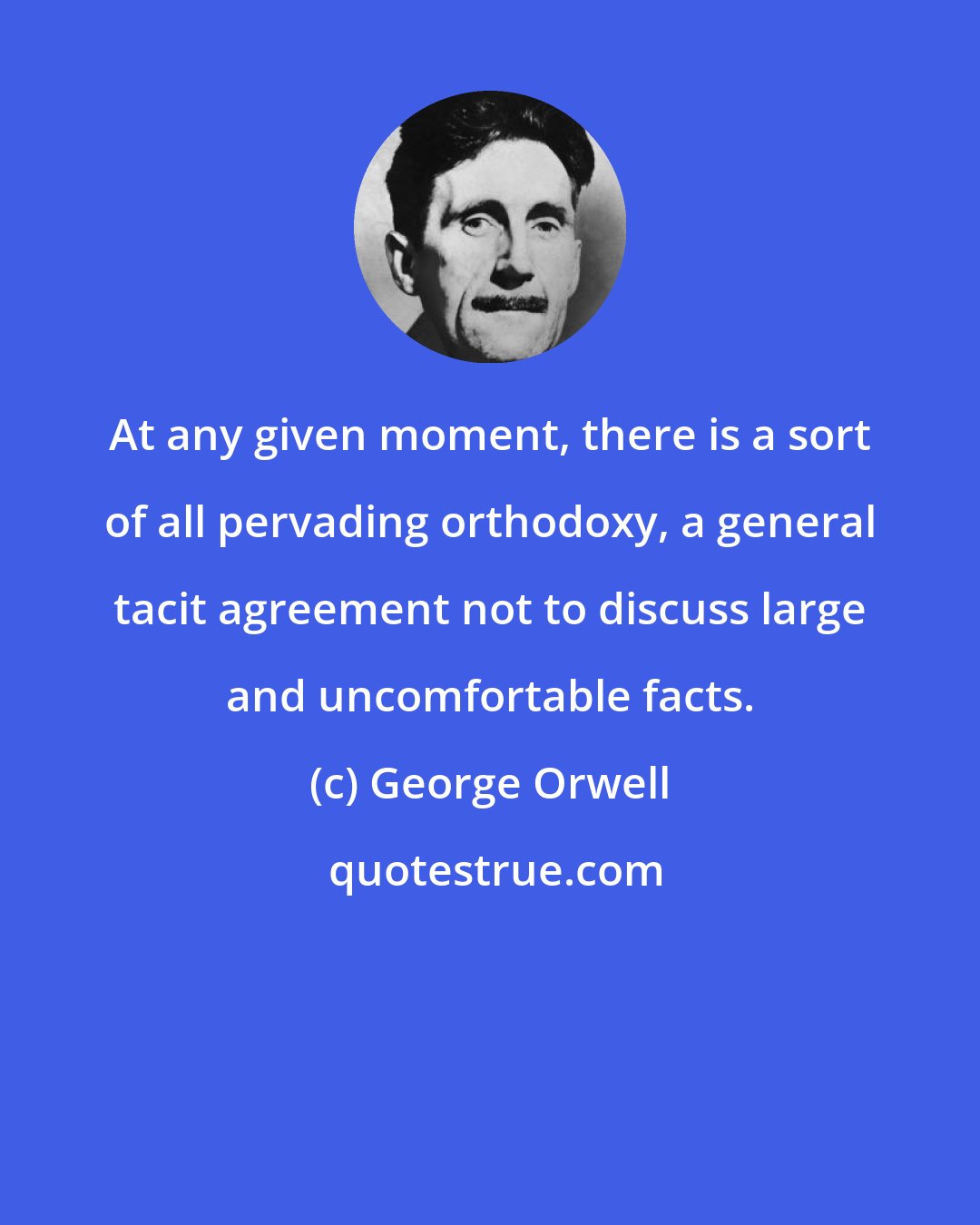 George Orwell: At any given moment, there is a sort of all pervading orthodoxy, a general tacit agreement not to discuss large and uncomfortable facts.