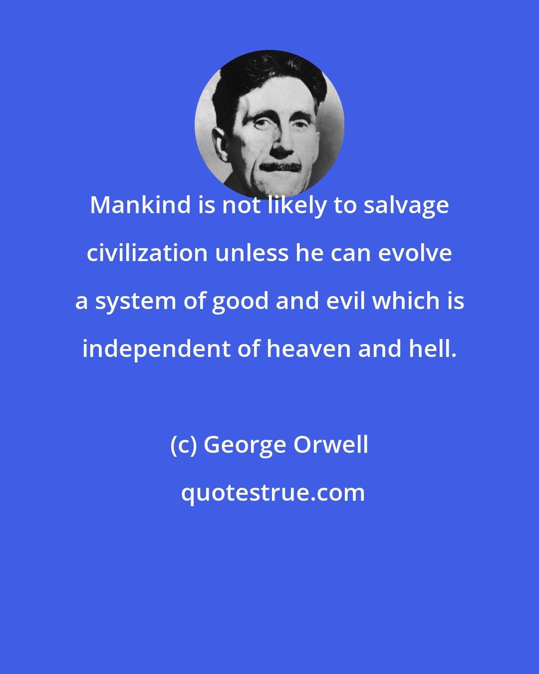 George Orwell: Mankind is not likely to salvage civilization unless he can evolve a system of good and evil which is independent of heaven and hell.