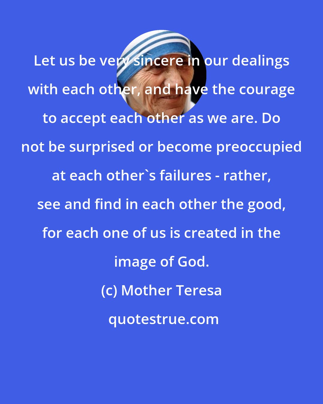 Mother Teresa: Let us be very sincere in our dealings with each other, and have the courage to accept each other as we are. Do not be surprised or become preoccupied at each other's failures - rather, see and find in each other the good, for each one of us is created in the image of God.