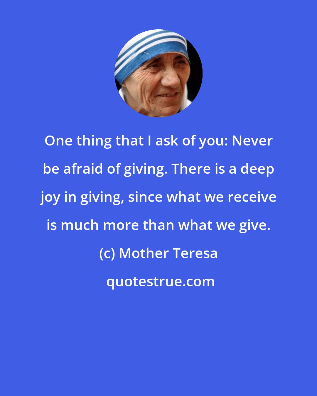 Mother Teresa: One thing that I ask of you: Never be afraid of giving. There is a deep joy in giving, since what we receive is much more than what we give.