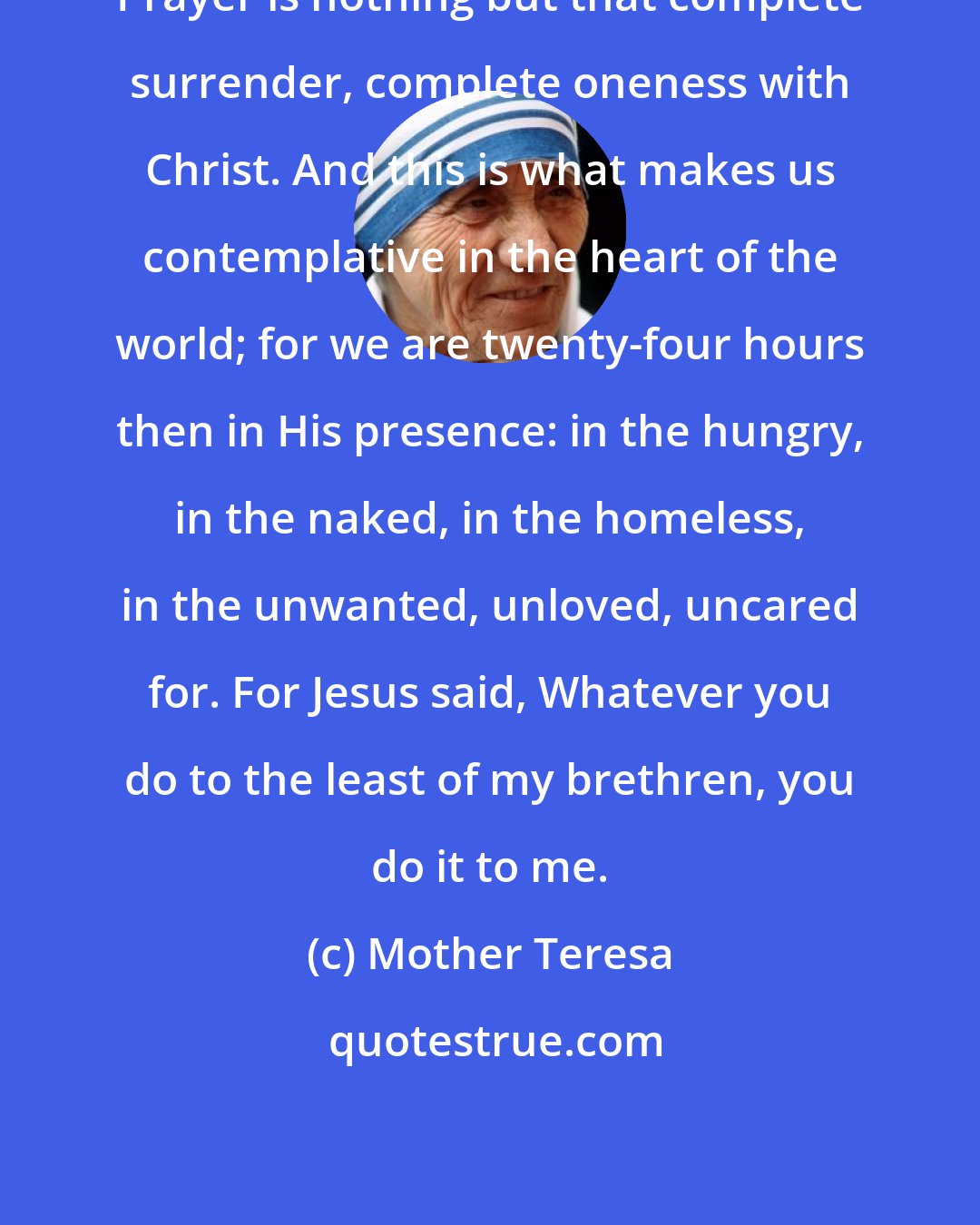 Mother Teresa: Prayer is nothing but that complete surrender, complete oneness with Christ. And this is what makes us contemplative in the heart of the world; for we are twenty-four hours then in His presence: in the hungry, in the naked, in the homeless, in the unwanted, unloved, uncared for. For Jesus said, Whatever you do to the least of my brethren, you do it to me.