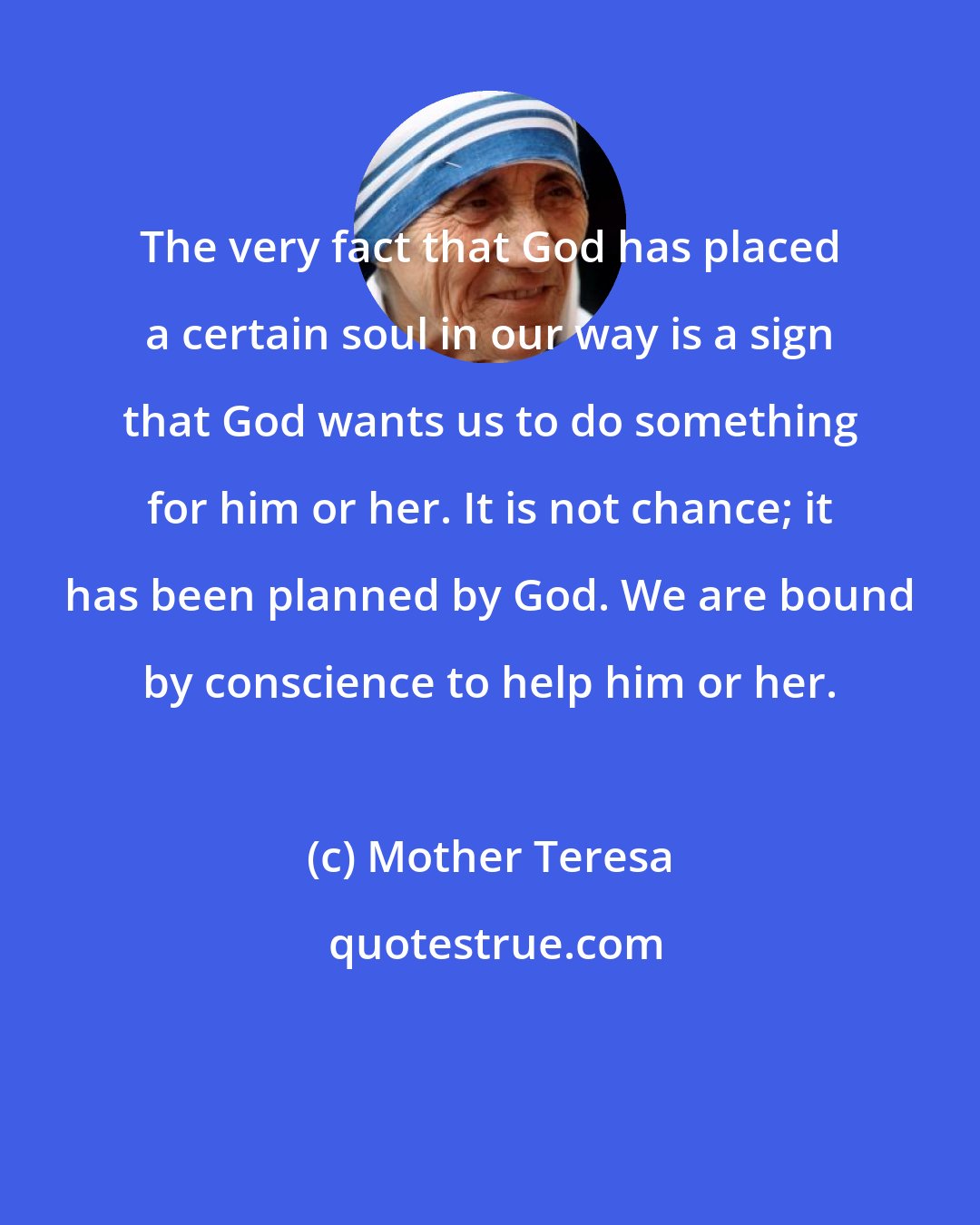 Mother Teresa: The very fact that God has placed a certain soul in our way is a sign that God wants us to do something for him or her. It is not chance; it has been planned by God. We are bound by conscience to help him or her.