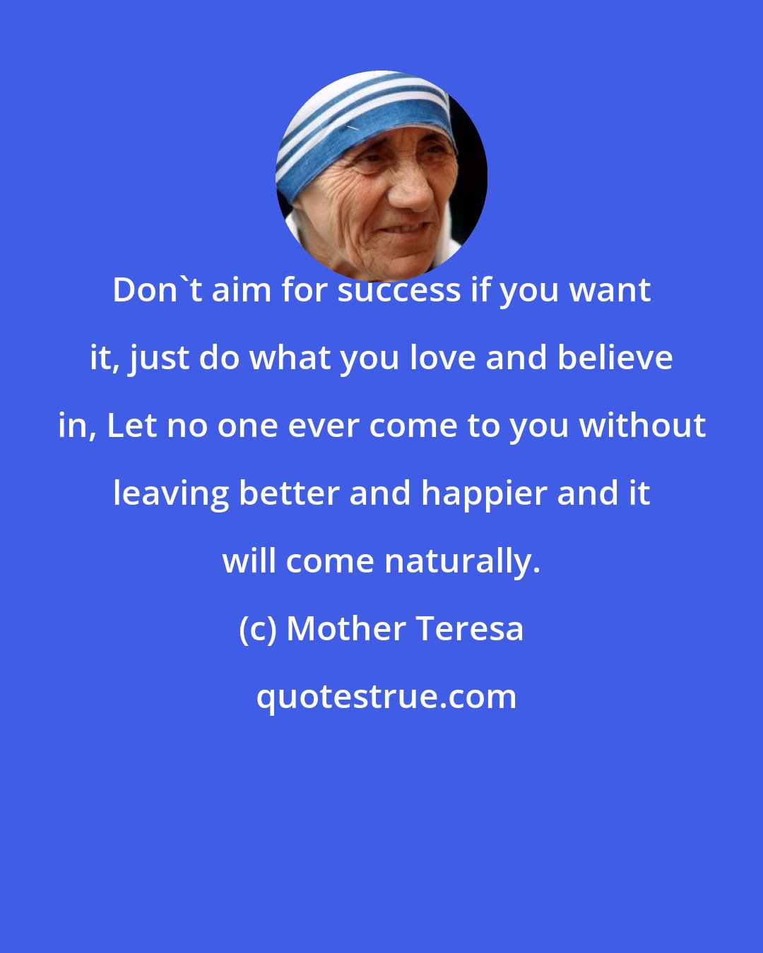 Mother Teresa: Don't aim for success if you want it, just do what you love and believe in, Let no one ever come to you without leaving better and happier and it will come naturally.