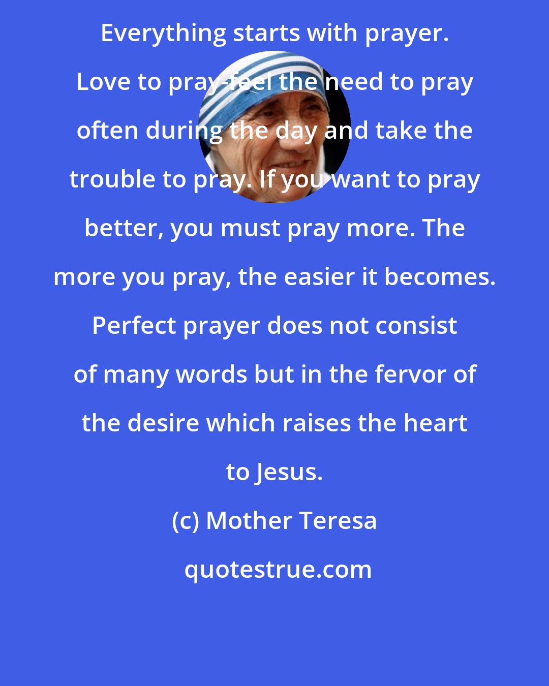 Mother Teresa: Everything starts with prayer. Love to pray-feel the need to pray often during the day and take the trouble to pray. If you want to pray better, you must pray more. The more you pray, the easier it becomes. Perfect prayer does not consist of many words but in the fervor of the desire which raises the heart to Jesus.