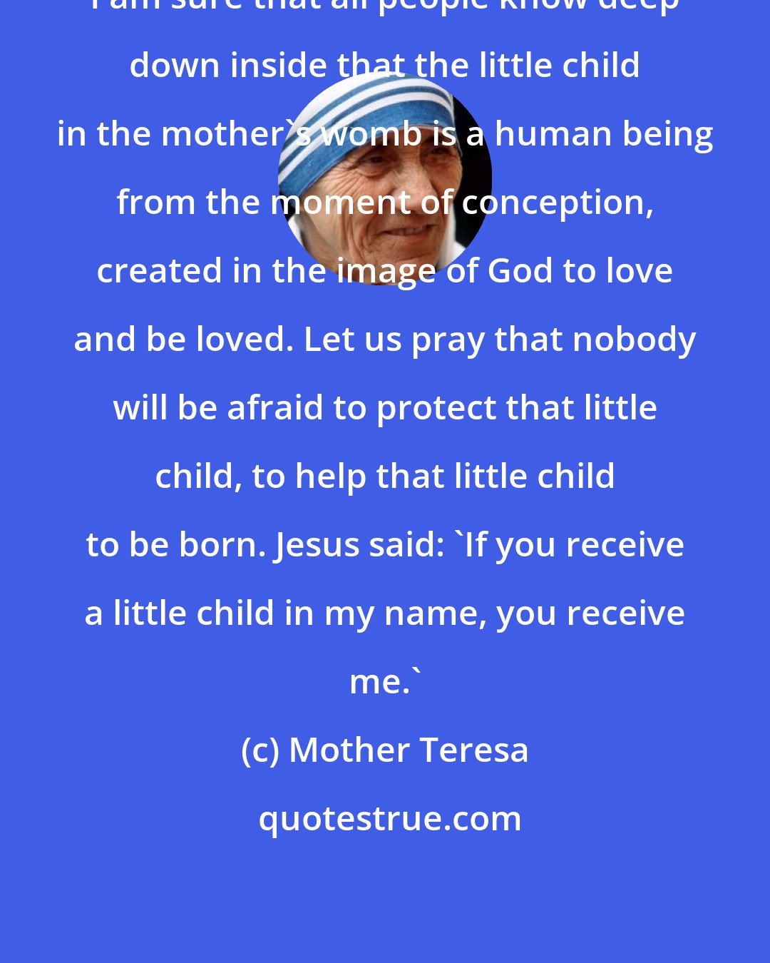 Mother Teresa: I am sure that all people know deep down inside that the little child in the mother's womb is a human being from the moment of conception, created in the image of God to love and be loved. Let us pray that nobody will be afraid to protect that little child, to help that little child to be born. Jesus said: 'If you receive a little child in my name, you receive me.'
