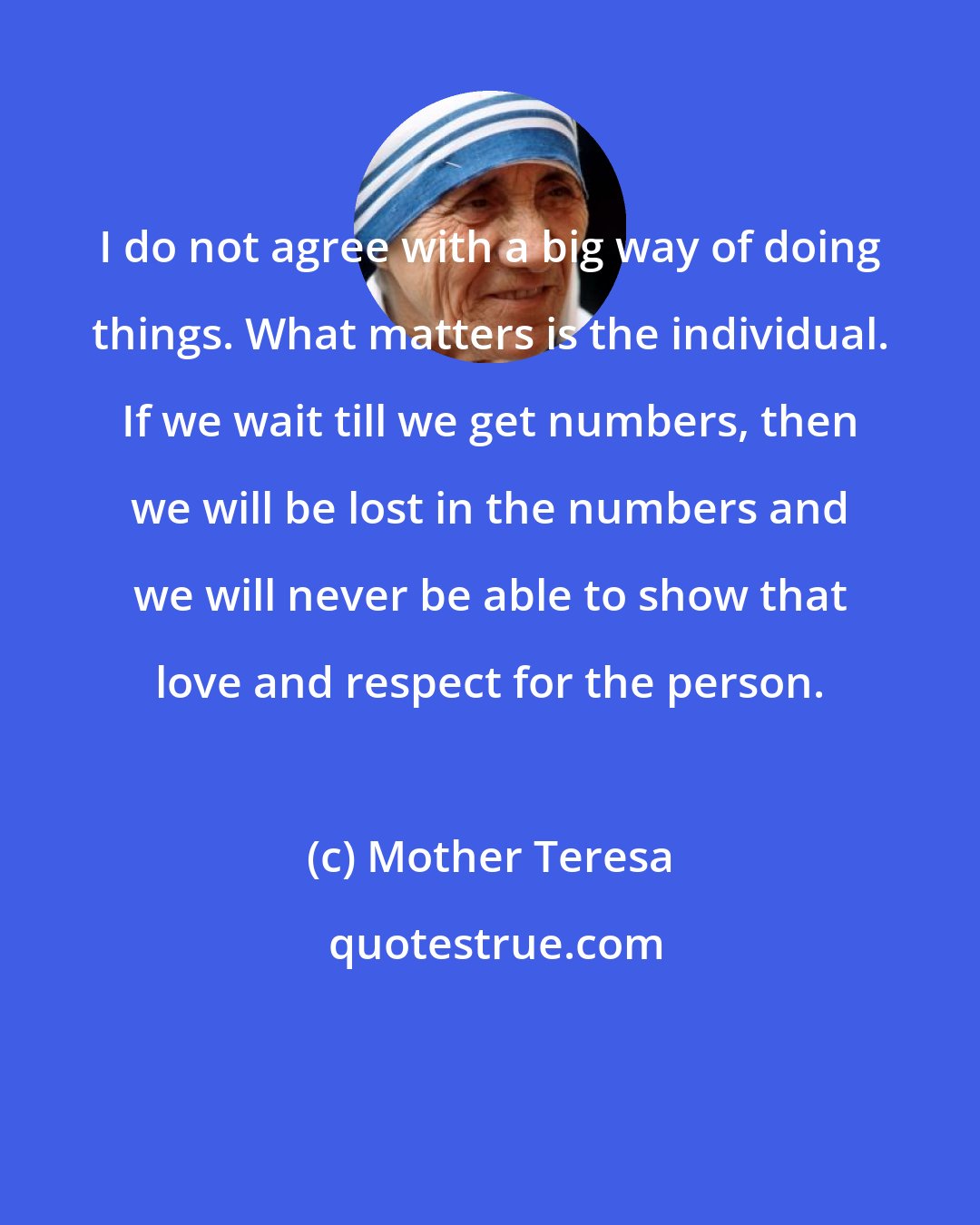 Mother Teresa: I do not agree with a big way of doing things. What matters is the individual. If we wait till we get numbers, then we will be lost in the numbers and we will never be able to show that love and respect for the person.