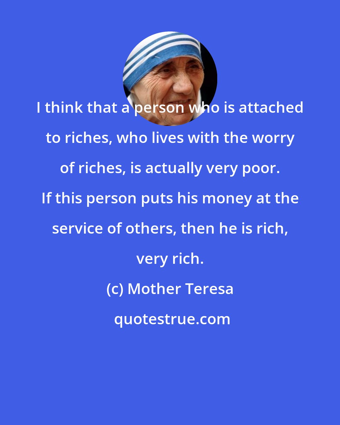 Mother Teresa: I think that a person who is attached to riches, who lives with the worry of riches, is actually very poor. If this person puts his money at the service of others, then he is rich, very rich.