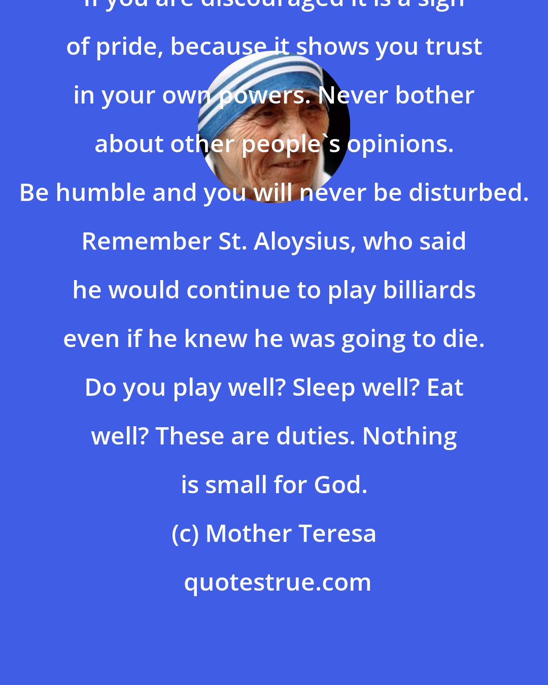 Mother Teresa: If you are discouraged it is a sign of pride, because it shows you trust in your own powers. Never bother about other people's opinions. Be humble and you will never be disturbed. Remember St. Aloysius, who said he would continue to play billiards even if he knew he was going to die. Do you play well? Sleep well? Eat well? These are duties. Nothing is small for God.