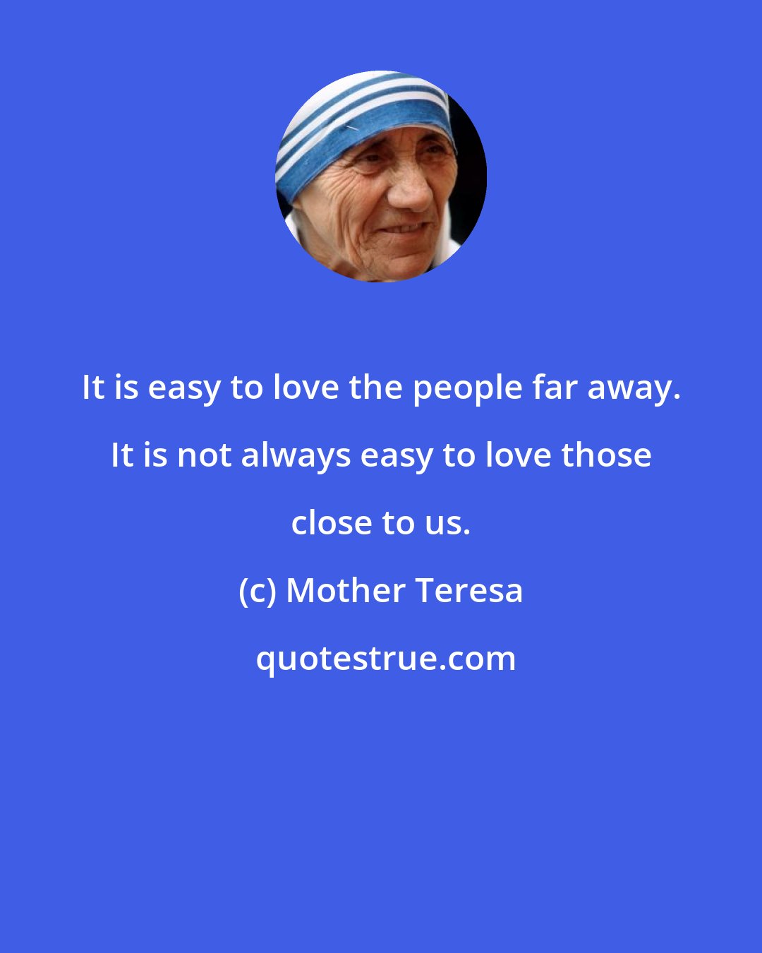Mother Teresa: It is easy to love the people far away. It is not always easy to love those close to us.