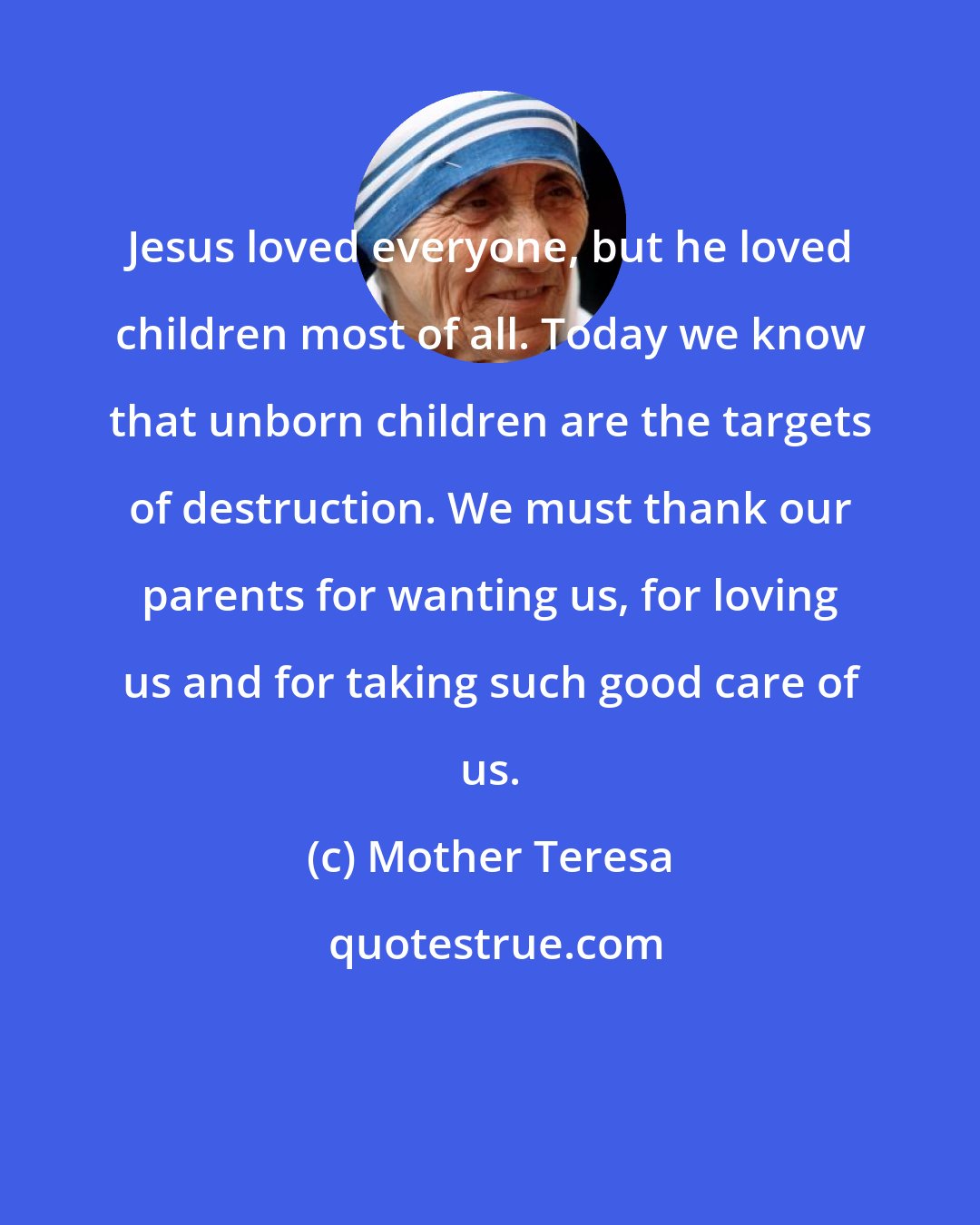 Mother Teresa: Jesus loved everyone, but he loved children most of all. Today we know that unborn children are the targets of destruction. We must thank our parents for wanting us, for loving us and for taking such good care of us.