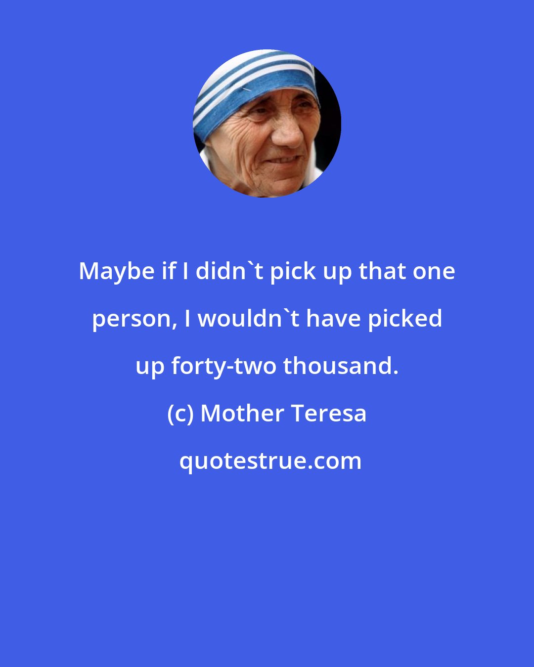 Mother Teresa: Maybe if I didn't pick up that one person, I wouldn't have picked up forty-two thousand.