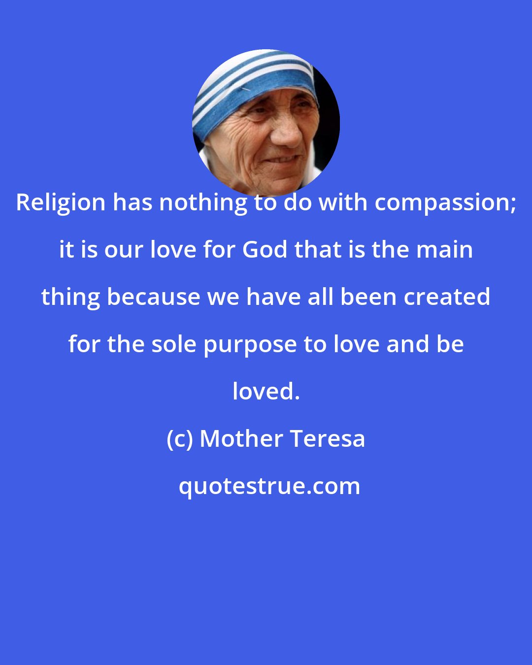 Mother Teresa: Religion has nothing to do with compassion; it is our love for God that is the main thing because we have all been created for the sole purpose to love and be loved.