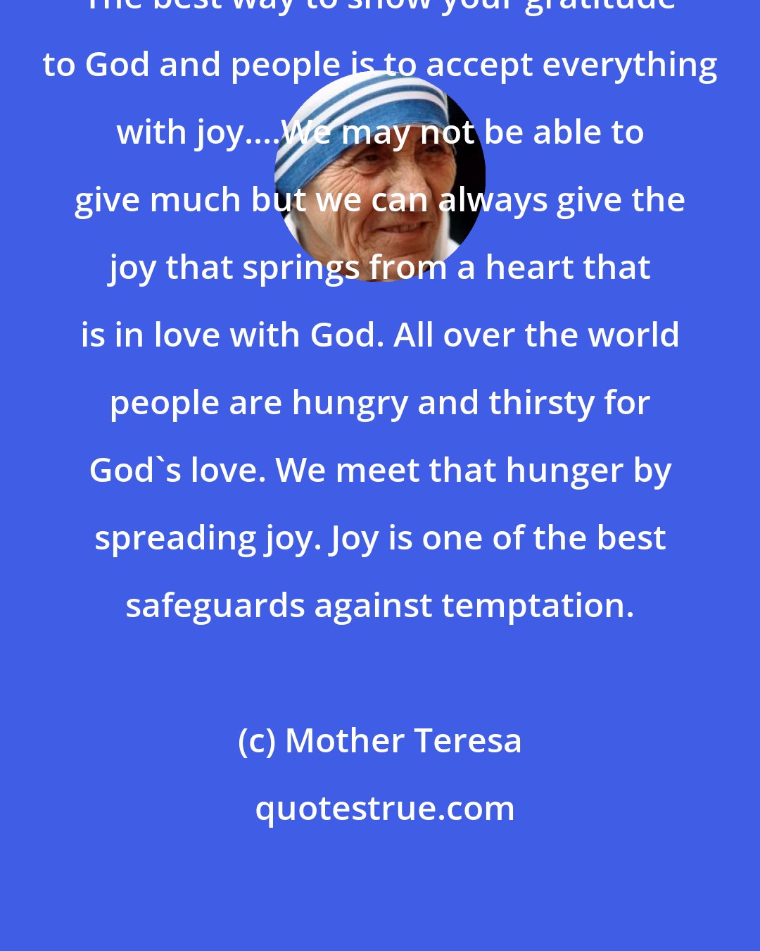 Mother Teresa: The best way to show your gratitude to God and people is to accept everything with joy....We may not be able to give much but we can always give the joy that springs from a heart that is in love with God. All over the world people are hungry and thirsty for God's love. We meet that hunger by spreading joy. Joy is one of the best safeguards against temptation.